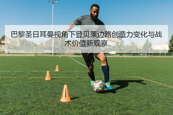 巴黎圣日耳曼视角下登贝莱边路创造力变化与战术价值新观察
